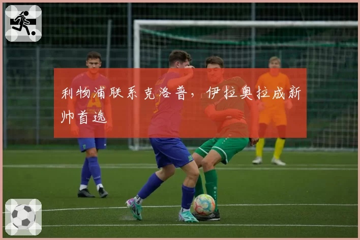 利物浦联系克洛普,伊拉奥拉成新帅首选