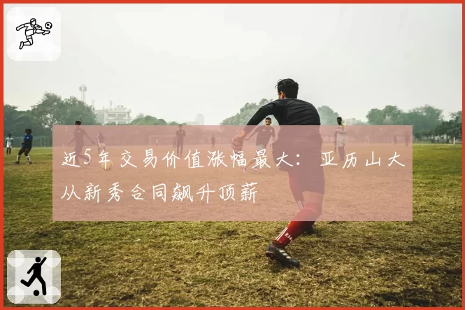 近5年交易价值涨幅最大：亚历山大从新秀合同飙升顶薪