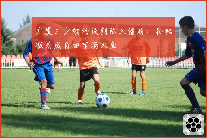 广厦三少续约谈判陷入僵局,孙铭徽或成自由市场大鱼