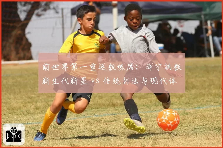 前世界第一重返教练席：海宁执教新生代新星 vs 传统打法与现代体系碰撞