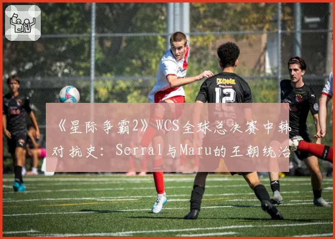 《星际争霸2》WCS全球总决赛中韩对抗史:Serral与Maru的王朝统治力数据拆解