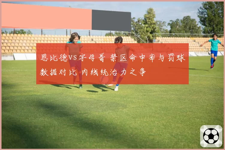 恩比德vs字母哥 禁区命中率与罚球数据对比 内线统治力之争