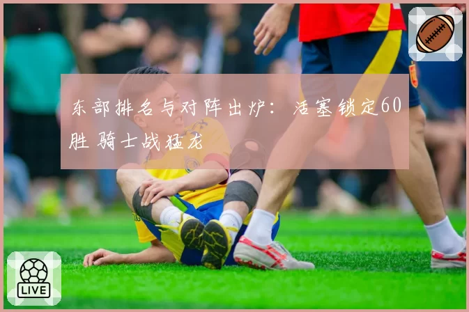 东部排名与对阵出炉：活塞锁定60胜 骑士战猛龙