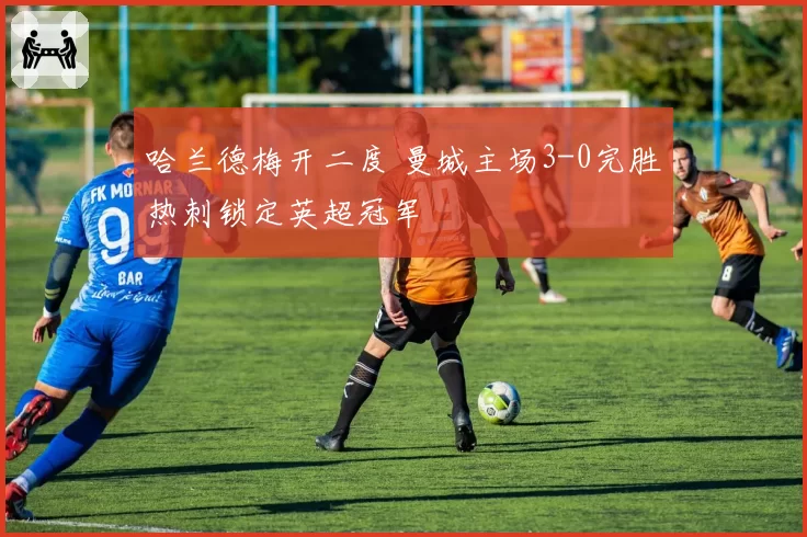 哈兰德梅开二度 曼城主场3-0完胜热刺锁定英超冠军