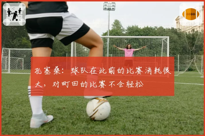 孔塞桑：球队在此前的比赛消耗很大，对町田的比赛不会轻松