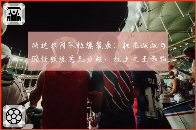 纳达尔团队惊爆裂痕:托尼叔叔与现任教练意见分歧,红土之王面临抉择?