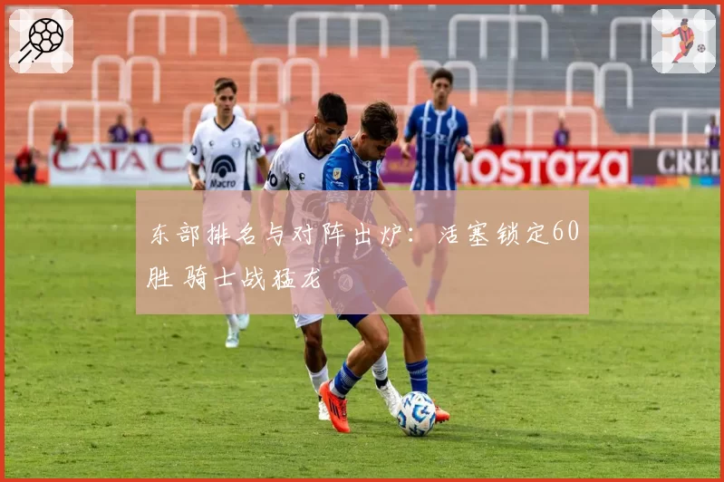 东部排名与对阵出炉：活塞锁定60胜 骑士战猛龙