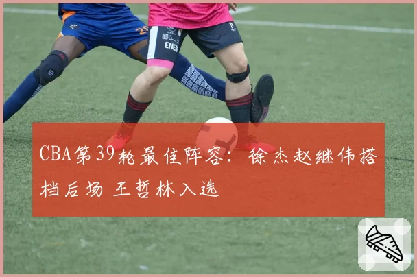 CBA第39轮最佳阵容：徐杰赵继伟搭档后场 王哲林入选