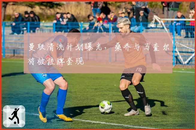 曼联清洗计划曝光，桑乔与马奎尔将被挂牌套现