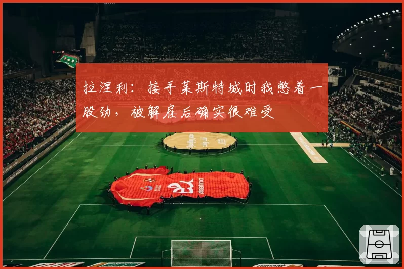 拉涅利：接手莱斯特城时我憋着一股劲，被解雇后确实很难受