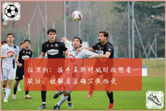 拉涅利：接手莱斯特城时我憋着一股劲，被解雇后确实很难受