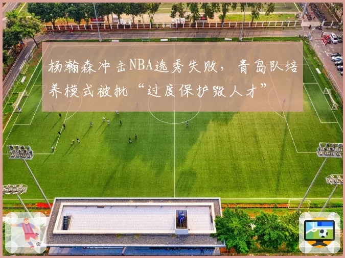杨瀚森冲击NBA选秀失败，青岛队培养模式被批“过度保护毁人才”