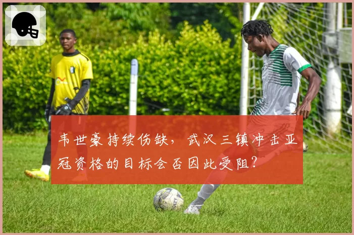 韦世豪持续伤缺，武汉三镇冲击亚冠资格的目标会否因此受阻？