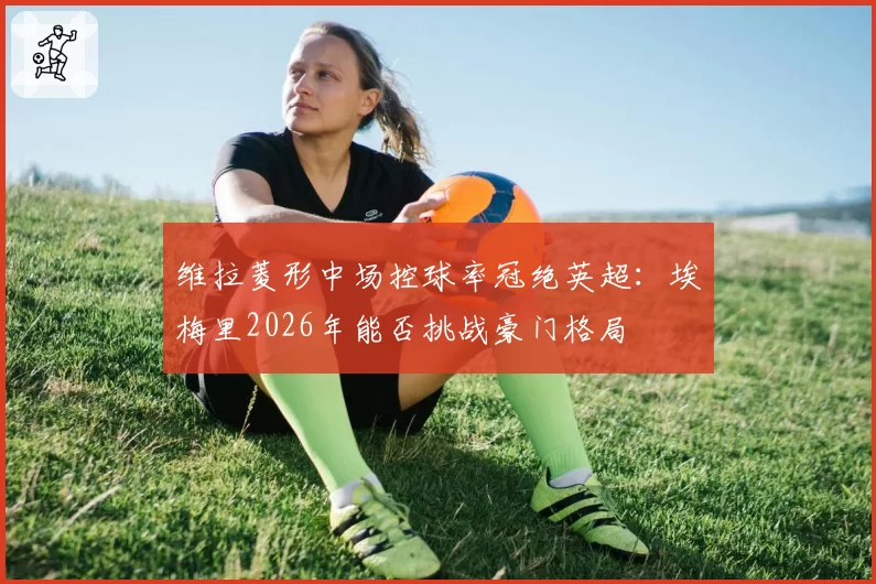 维拉菱形中场控球率冠绝英超：埃梅里2026年能否挑战豪门格局
