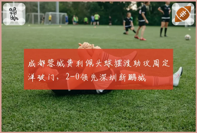 成都蓉城费利佩头球摆渡助攻周定洋破门，2-0领先深圳新鹏城