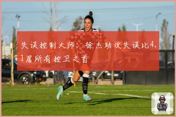 失误控制大师:徐杰助攻失误比4.1居所有控卫之首