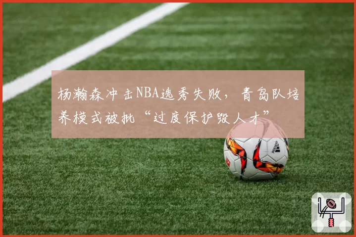 杨瀚森冲击NBA选秀失败，青岛队培养模式被批“过度保护毁人才”