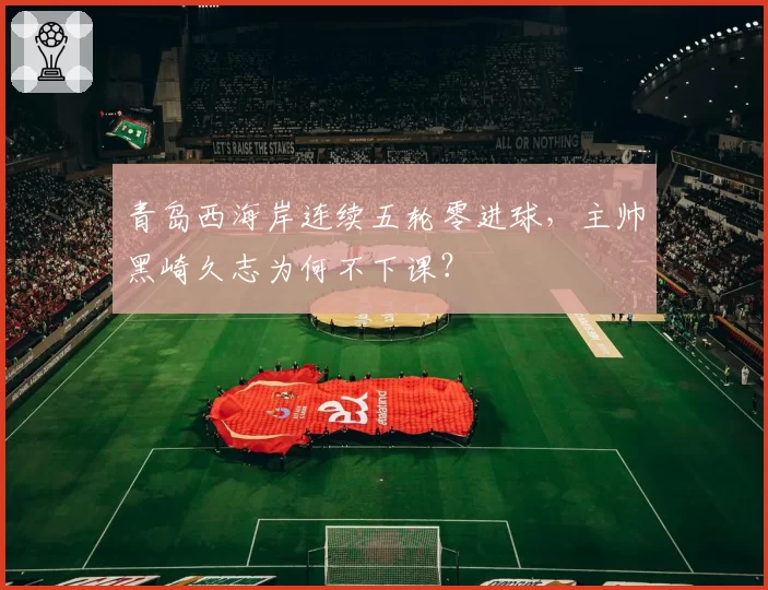 青岛西海岸连续五轮零进球，主帅黑崎久志为何不下课？
