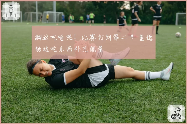 搁这吃啥呢！比赛打到第二节 基德场边吃东西补充能量