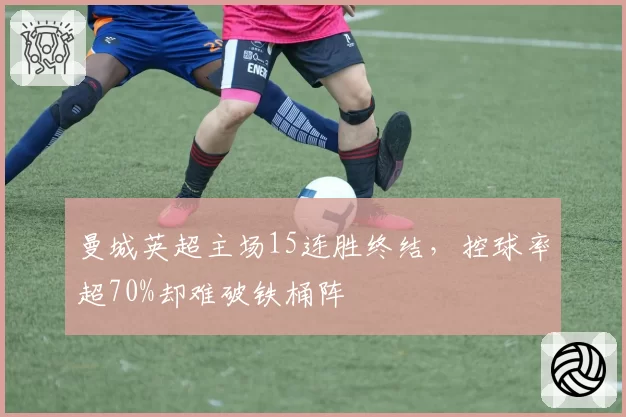 曼城英超主场15连胜终结,控球率超70%却难破铁桶阵