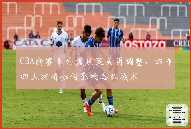 CBA新赛季外援政策或再调整，四节四人次将如何影响各队战术