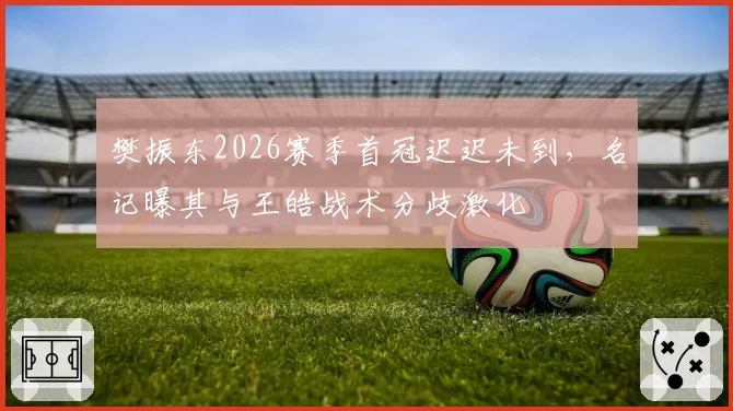 樊振东2026赛季首冠迟迟未到，名记曝其与王皓战术分歧激化