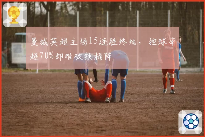 曼城英超主场15连胜终结,控球率超70%却难破铁桶阵