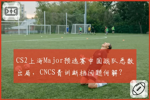 CS2上海Major预选赛中国战队悉数出局,CNCS青训断档问题何解?