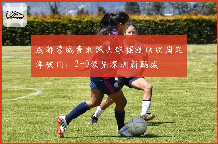 成都蓉城费利佩头球摆渡助攻周定洋破门，2-0领先深圳新鹏城