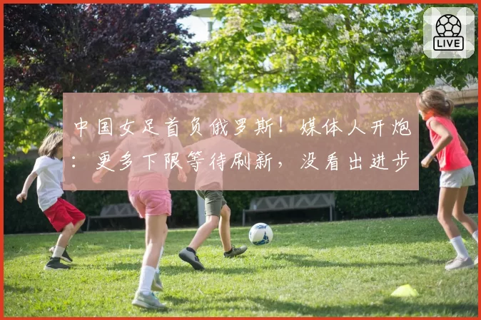 中国女足首负俄罗斯!媒体人开炮:更多下限等待刷新,没看出进步