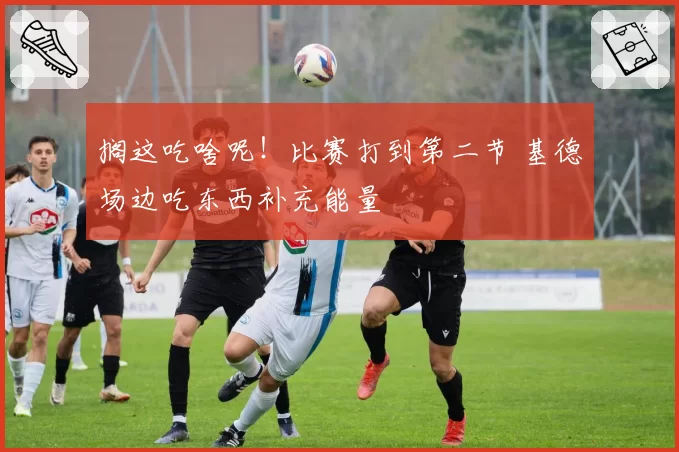 搁这吃啥呢！比赛打到第二节 基德场边吃东西补充能量