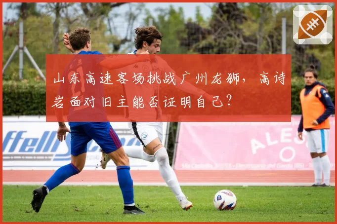 山东高速客场挑战广州龙狮,高诗岩面对旧主能否证明自己?