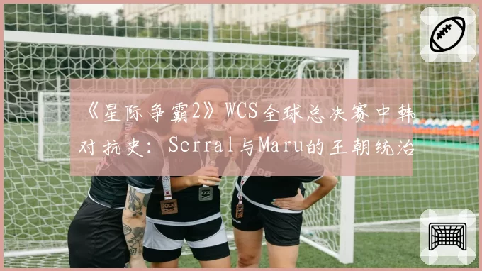 《星际争霸2》WCS全球总决赛中韩对抗史:Serral与Maru的王朝统治力数据拆解