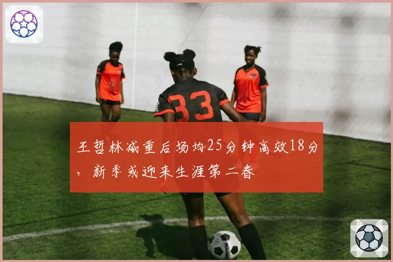 王哲林减重后场均25分钟高效18分，新季或迎来生涯第二春