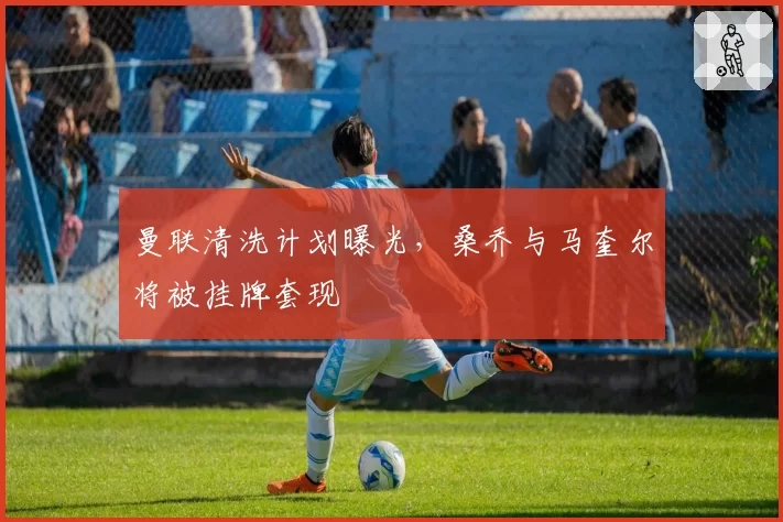 曼联清洗计划曝光，桑乔与马奎尔将被挂牌套现