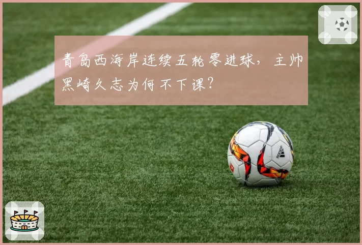青岛西海岸连续五轮零进球，主帅黑崎久志为何不下课？